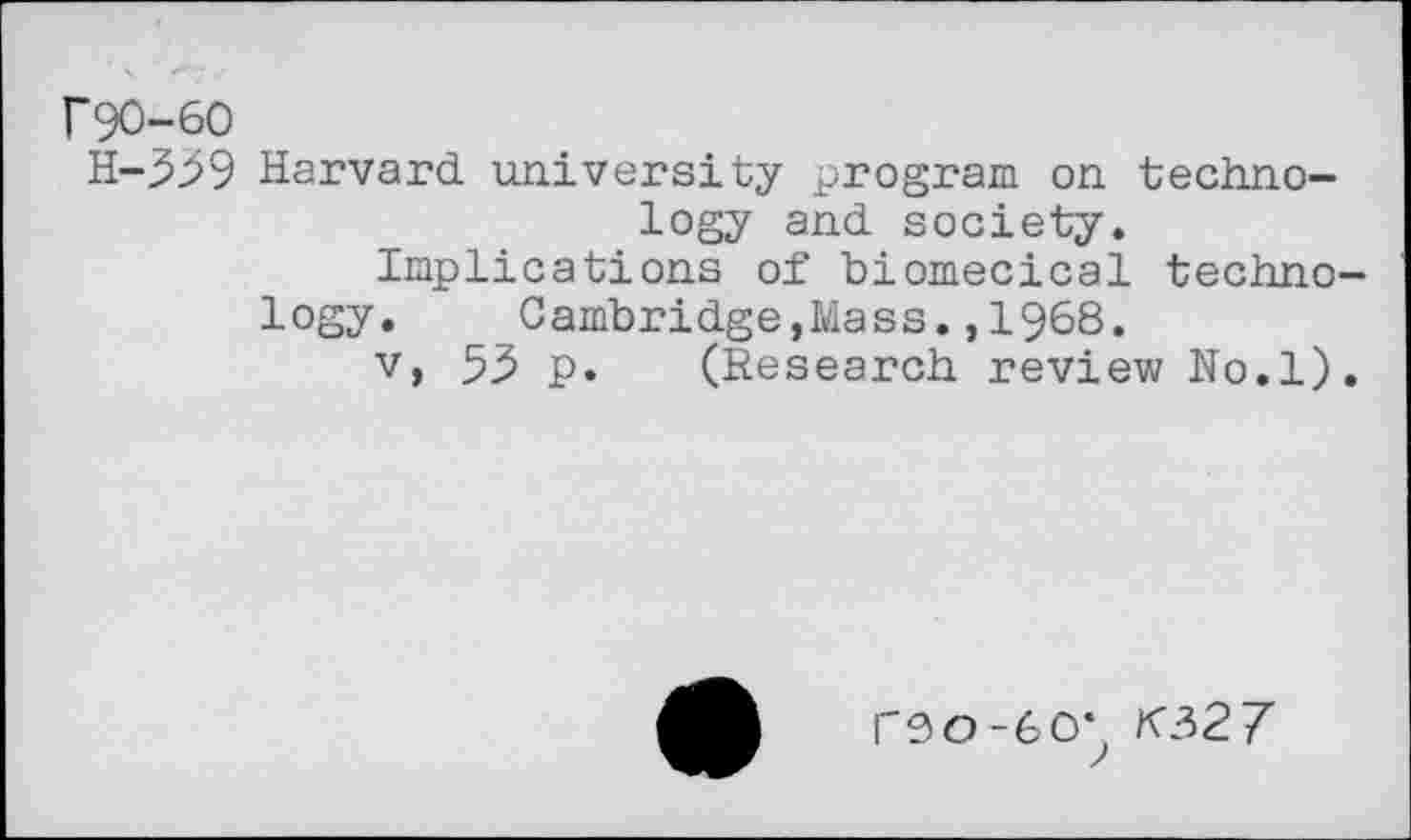 ﻿r90-60
H-339 Harvard university program on technology and society.
Implications of biomecical technology.	Cambridge,Mass.,1968.
v> 53 p. (Research review No.l).
PS 0-60*, K327